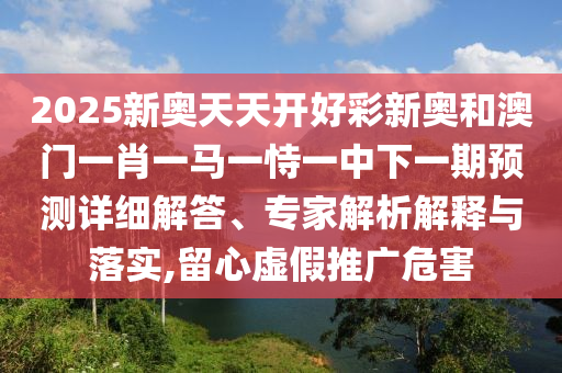 2025新奧天天開(kāi)好彩新奧和澳門(mén)一肖一馬一恃一中下一期預(yù)測(cè)詳細(xì)解答、專家解析解釋與落實(shí),留心虛假推廣危害