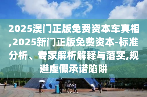 2025澳門正版免費資本車真相,2025新門正版免費資本-標準分析、專家解析解釋與落實,規(guī)避虛假承諾陷阱