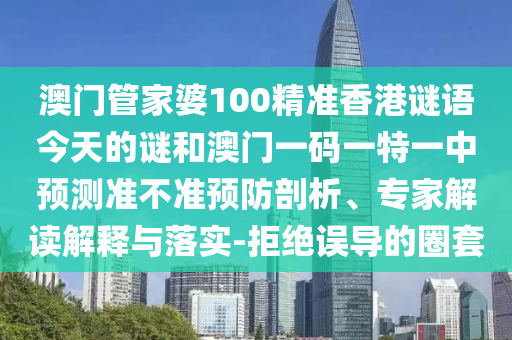 澳門管家婆100精準(zhǔn)香港謎語(yǔ)今天的謎和澳門一碼一特一中預(yù)測(cè)準(zhǔn)不準(zhǔn)預(yù)防剖析、專家解讀解釋與落實(shí)-拒絕誤導(dǎo)的圈套