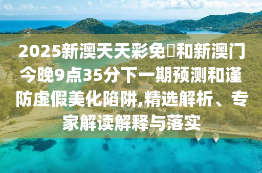 2025新澳天天彩免費(fèi)和新澳門(mén)今晚9點(diǎn)35分下一期預(yù)測(cè)和謹(jǐn)防虛假美化陷阱,精選解析、專(zhuān)家解讀解釋與落實(shí)