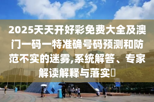 2025天天開好彩免費(fèi)大全及澳門一碼一特準(zhǔn)確號(hào)碼預(yù)測(cè)和防范不實(shí)的迷霧,系統(tǒng)解答、專家解讀解釋與落實(shí)?
