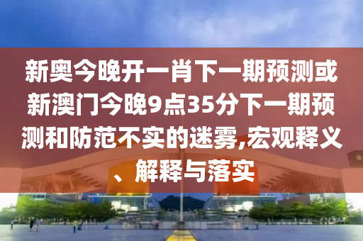 新奧今晚開一肖下一期預(yù)測或新澳門今晚9點35分下一期預(yù)測和防范不實的迷霧,宏觀釋義、解釋與落實