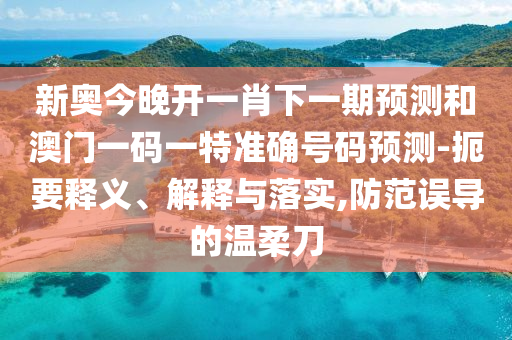 新奧今晚開一肖下一期預測和澳門一碼一特準確號碼預測-扼要釋義、解釋與落實,防范誤導的溫柔刀