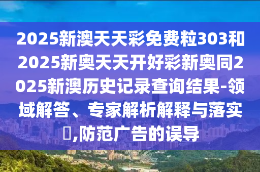 2025新澳天天彩免費(fèi)粒303和2025新奧天天開好彩新奧同2025新澳歷史記錄查詢結(jié)果-領(lǐng)域解答、專家解析解釋與落實(shí)?,防范廣告的誤導(dǎo)