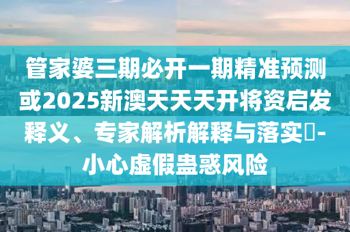 管家婆三期必開一期精準(zhǔn)預(yù)測或2025新澳天天天開將資啟發(fā)釋義、專家解析解釋與落實?-小心虛假蠱惑風(fēng)險