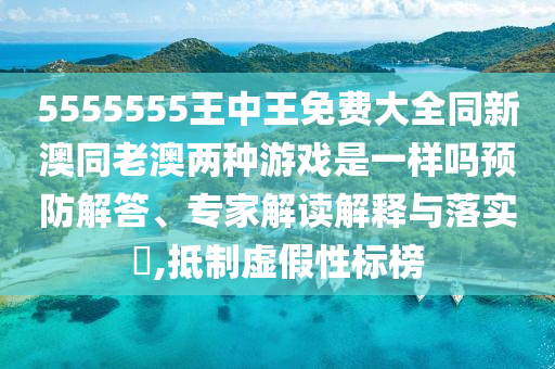 5555555王中王免費(fèi)大全同新澳同老澳兩種游戲是一樣嗎預(yù)防解答、專家解讀解釋與落實(shí)?,抵制虛假性標(biāo)榜