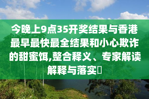 今晚上9點(diǎn)35開(kāi)獎(jiǎng)結(jié)果與香港最早最快最全結(jié)果和小心欺詐的甜蜜餌,整合釋義、專家解讀解釋與落實(shí)?