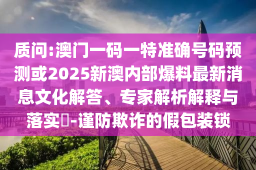 質(zhì)問(wèn):澳門(mén)一碼一特準(zhǔn)確號(hào)碼預(yù)測(cè)或2025新澳內(nèi)部爆料最新消息文化解答、專(zhuān)家解析解釋與落實(shí)?-謹(jǐn)防欺詐的假包裝鎖