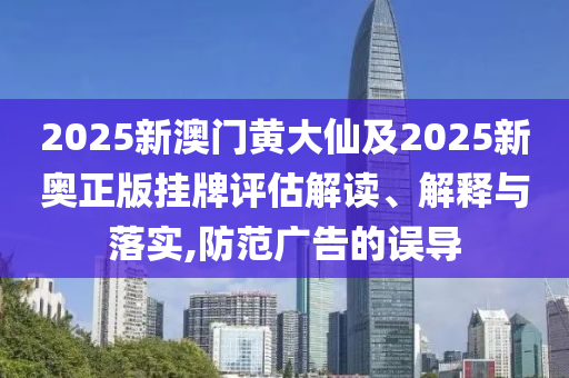 2025新澳門黃大仙及2025新奧正版掛牌評估解讀、解釋與落實,防范廣告的誤導