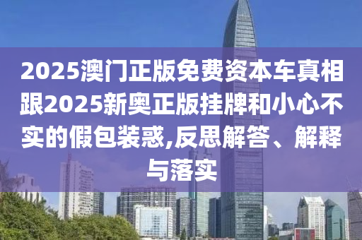 2025澳門正版免費(fèi)資本車真相跟2025新奧正版掛牌和小心不實(shí)的假包裝惑,反思解答、解釋與落實(shí)