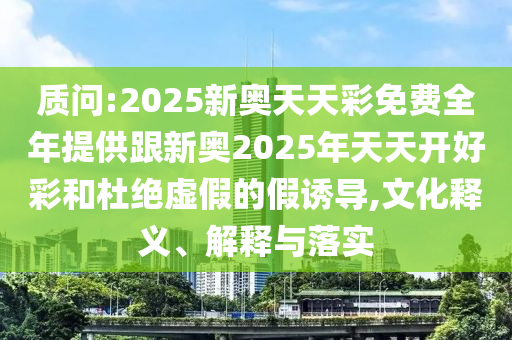 質(zhì)問:2025新奧天天彩免費全年提供跟新奧2025年天天開好彩和杜絕虛假的假誘導(dǎo),文化釋義、解釋與落實