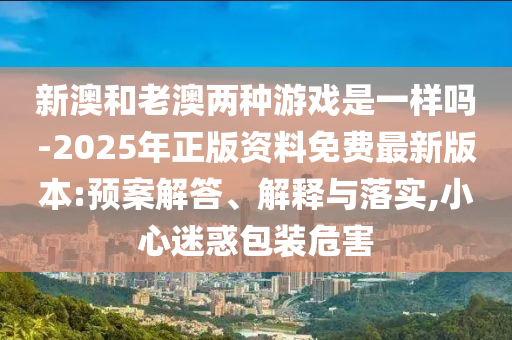 新澳和老澳兩種游戲是一樣嗎-2025年正版資料免費最新版本:預(yù)案解答、解釋與落實,小心迷惑包裝危害