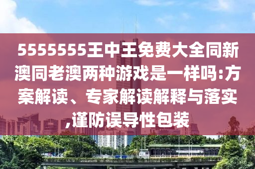 5555555王中王免費大全同新澳同老澳兩種游戲是一樣嗎:方案解讀、專家解讀解釋與落實,謹防誤導性包裝