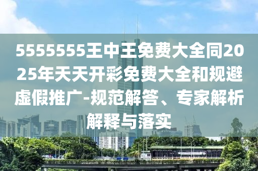 5555555王中王免費(fèi)大全同2025年天天開彩免費(fèi)大全和規(guī)避虛假推廣-規(guī)范解答、專家解析解釋與落實(shí)