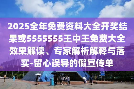 2025全年免費(fèi)資料大全開獎結(jié)果或5555555王中王免費(fèi)大全效果解讀、專家解析解釋與落實(shí)-留心誤導(dǎo)的假宣傳單