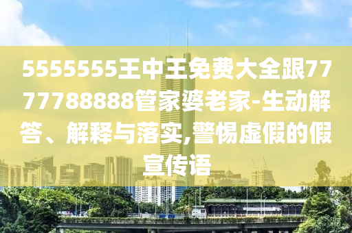 5555555王中王免費大全跟7777788888管家婆老家-生動解答、解釋與落實,警惕虛假的假宣傳語