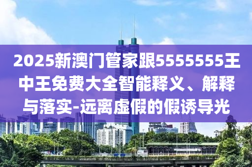 2025新澳門管家跟5555555王中王免費大全智能釋義、解釋與落實-遠(yuǎn)離虛假的假誘導(dǎo)光