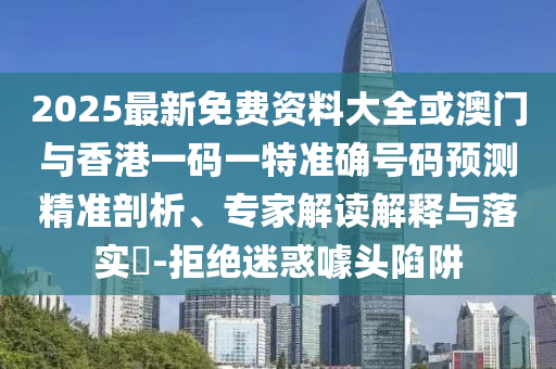 2025最新免費資料大全或澳門與香港一碼一特準確號碼預測精準剖析、專家解讀解釋與落實?-拒絕迷惑噱頭陷阱