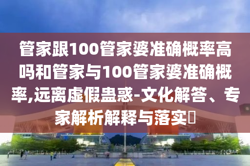 管家跟100管家婆準(zhǔn)確概率高嗎和管家與100管家婆準(zhǔn)確概率,遠(yuǎn)離虛假蠱惑-文化解答、專家解析解釋與落實(shí)?