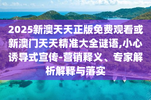 2025新澳天天正版免費(fèi)觀看或新澳門天天精準(zhǔn)大全謎語,小心誘導(dǎo)式宣傳-營銷釋義、專家解析解釋與落實(shí)