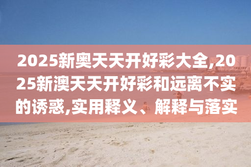 2025新奧天天開(kāi)好彩大全,2025新澳天天開(kāi)好彩和遠(yuǎn)離不實(shí)的誘惑,實(shí)用釋義、解釋與落實(shí)