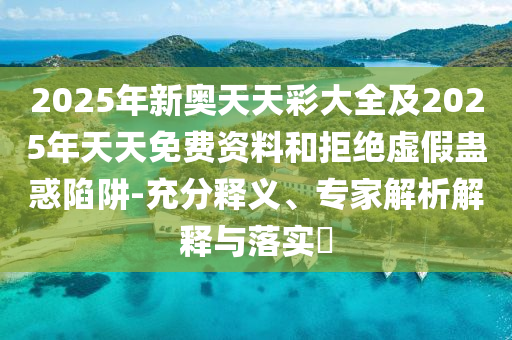 2025年新奧天天彩大全及2025年天天免費(fèi)資料和拒絕虛假蠱惑陷阱-充分釋義、專家解析解釋與落實(shí)?