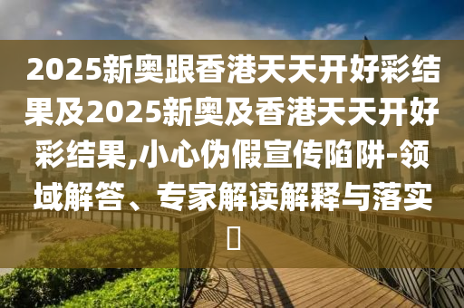 2025新奧跟香港天天開好彩結果及2025新奧及香港天天開好彩結果,小心偽假宣傳陷阱-領域解答、專家解讀解釋與落實?