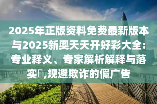 2025年正版資料免費(fèi)最新版本與2025新奧天天開好彩大全:專業(yè)釋義、專家解析解釋與落實(shí)?,規(guī)避欺詐的假?gòu)V告