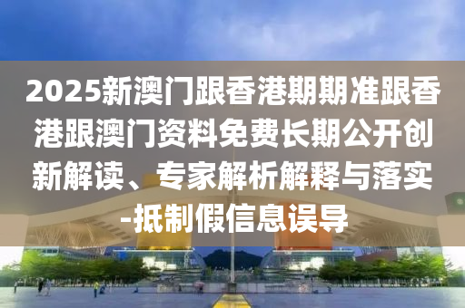 2025新澳門跟香港期期準跟香港跟澳門資料免費長期公開創(chuàng)新解讀、專家解析解釋與落實-抵制假信息誤導