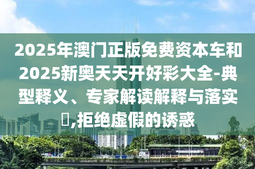 2025年澳門正版免費資本車和2025新奧天天開好彩大全-典型釋義、專家解讀解釋與落實?,拒絕虛假的誘惑