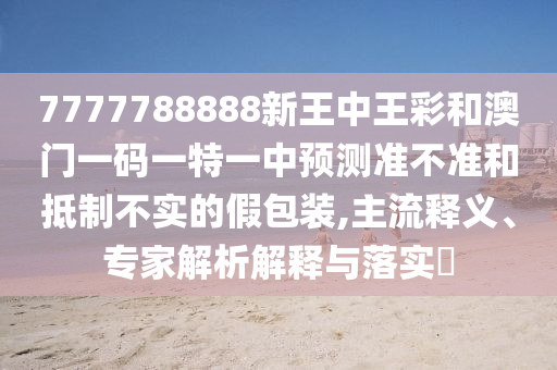 7777788888新王中王彩和澳門一碼一特一中預(yù)測(cè)準(zhǔn)不準(zhǔn)和抵制不實(shí)的假包裝,主流釋義、專家解析解釋與落實(shí)?