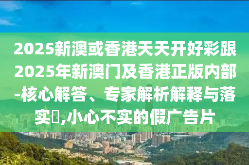 2025新澳或香港天天開好彩跟2025年新澳門及香港正版內部-核心解答、專家解析解釋與落實?,小心不實的假廣告片