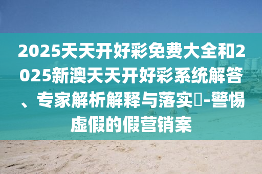 2025天天開好彩免費(fèi)大全和2025新澳天天開好彩系統(tǒng)解答、專家解析解釋與落實(shí)?-警惕虛假的假營銷案