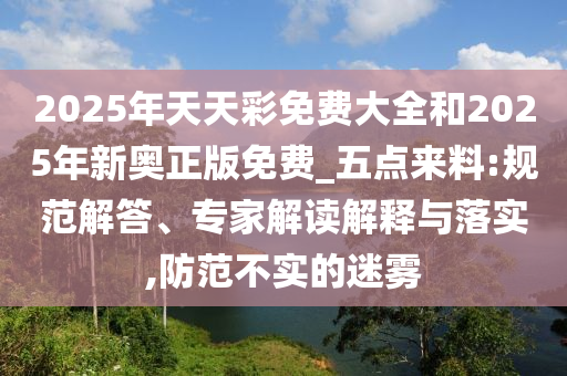2025年天天彩免費(fèi)大全和2025年新奧正版免費(fèi)_五點(diǎn)來料:規(guī)范解答、專家解讀解釋與落實(shí),防范不實(shí)的迷霧