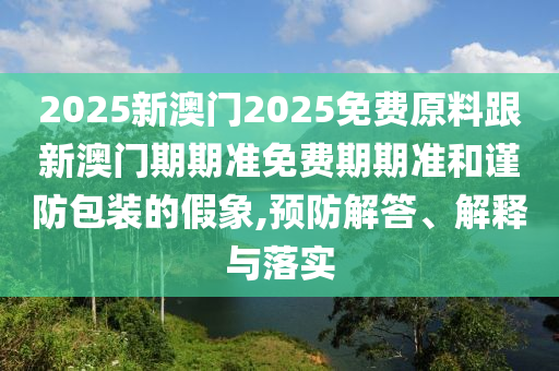 2025新澳門2025免費(fèi)原料跟新澳門期期準(zhǔn)免費(fèi)期期準(zhǔn)和謹(jǐn)防包裝的假象,預(yù)防解答、解釋與落實(shí)