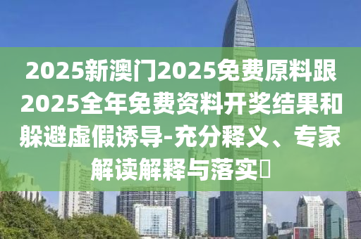 2025新澳門2025免費原料跟2025全年免費資料開獎結果和躲避虛假誘導-充分釋義、專家解讀解釋與落實?