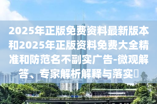 2025年正版免費資料最新版本和2025年正版資料免費大全精準(zhǔn)和防范名不副實廣告-微觀解答、專家解析解釋與落實?