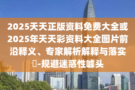 2025天天正版資料免費大全或2025年天天彩資料大全圖片前沿釋義、專家解析解釋與落實?-規(guī)避迷惑性噱頭