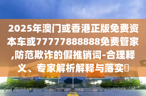 2025年澳門(mén)或香港正版免費(fèi)資本車(chē)或77777888888免費(fèi)管家,防范欺詐的假推銷(xiāo)詞-合理釋義、專(zhuān)家解析解釋與落實(shí)?