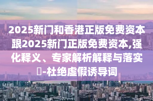 2025新門和香港正版免費資本跟2025新門正版免費資本,強化釋義、專家解析解釋與落實?-杜絕虛假誘導詞