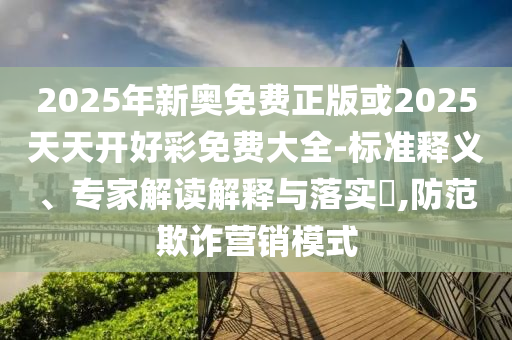 2025年新奧免費(fèi)正版或2025天天開好彩免費(fèi)大全-標(biāo)準(zhǔn)釋義、專家解讀解釋與落實(shí)?,防范欺詐營(yíng)銷模式
