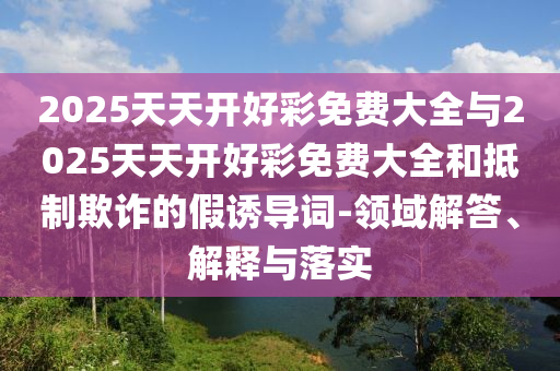 2025天天開(kāi)好彩免費(fèi)大全與2025天天開(kāi)好彩免費(fèi)大全和抵制欺詐的假誘導(dǎo)詞-領(lǐng)域解答、解釋與落實(shí)