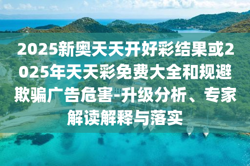 2025新奧天天開好彩結(jié)果或2025年天天彩免費大全和規(guī)避欺騙廣告危害-升級分析、專家解讀解釋與落實