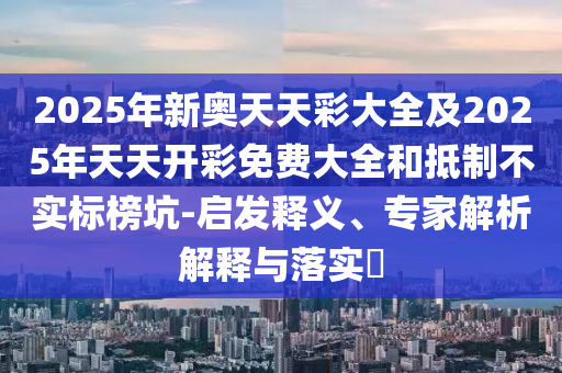 2025年新奧天天彩大全及2025年天天開(kāi)彩免費(fèi)大全和抵制不實(shí)標(biāo)榜坑-啟發(fā)釋義、專(zhuān)家解析解釋與落實(shí)?