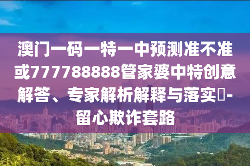 澳門一碼一特一中預測準不準或777788888管家婆中特創(chuàng)意解答、專家解析解釋與落實?-留心欺詐套路