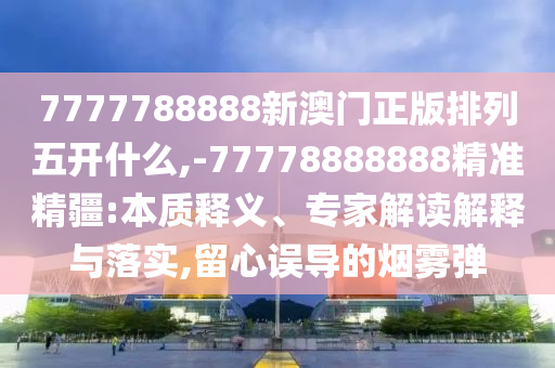 7777788888新澳門正版排列五開什么,-77778888888精準(zhǔn)精疆:本質(zhì)釋義、專家解讀解釋與落實,留心誤導(dǎo)的煙霧彈