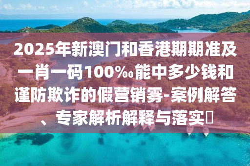 2025年新澳門和香港期期準(zhǔn)及一肖一碼100‰能中多少錢和謹(jǐn)防欺詐的假營(yíng)銷霧-案例解答、專家解析解釋與落實(shí)?