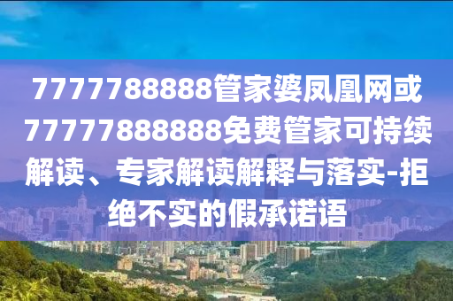7777788888管家婆鳳凰網或77777888888免費管家可持續(xù)解讀、專家解讀解釋與落實-拒絕不實的假承諾語