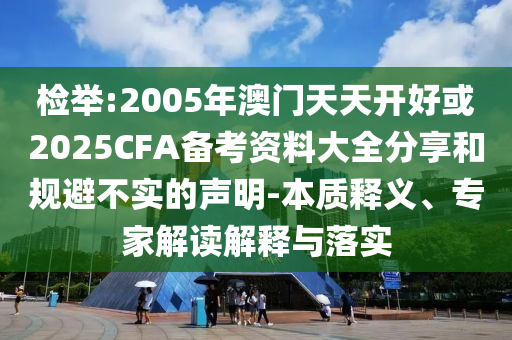 檢舉:2005年澳門天天開好或2025CFA備考資料大全分享和規(guī)避不實(shí)的聲明-本質(zhì)釋義、專家解讀解釋與落實(shí)