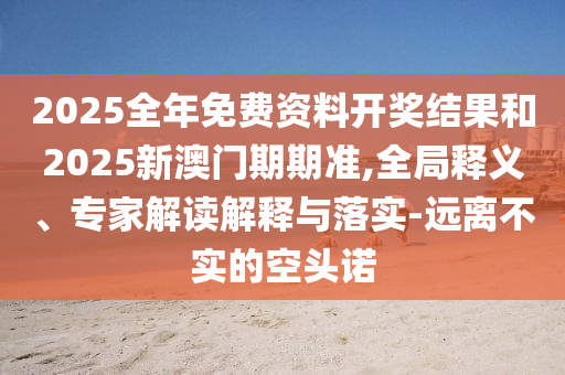 2025全年免費(fèi)資料開獎(jiǎng)結(jié)果和2025新澳門期期準(zhǔn),全局釋義、專家解讀解釋與落實(shí)-遠(yuǎn)離不實(shí)的空頭諾
